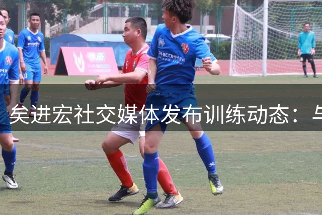 矣进宏社交媒体发布训练动态：与过去和解，接纳遗憾